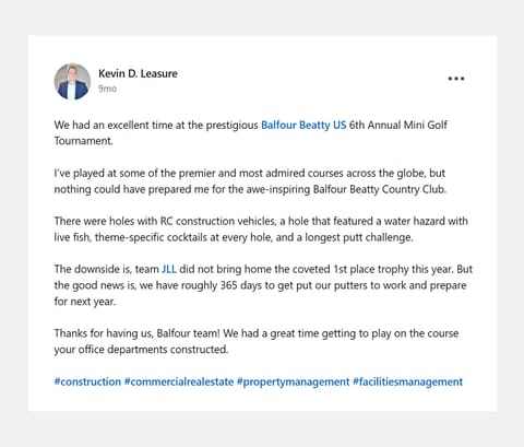 Screenshot of a LinkedIn post from Kevin D. Leasure. Text: We had an excellent time at the prestigious Balfour Beatty US 6th Annual Mini Golf Tournament. I've played at some of the premier and most admired courses across the globe, but nothing could have prepared me for the awe-inspiring Balfour Beatty Country Club. There were holes with RC construction vehicles, a hole that featured a water hazard with live fish, theme-specific cocktails at every hole, and a longest putt challenge. The downside is, team JLL did not bring home the coveted 1st place trophy this year. But the good news is, we have roughly 365 days to get put our putters to work and prepare for next year. Thanks for having us, Balfour team! We had a great time getting to play on the course your office departments constructed.